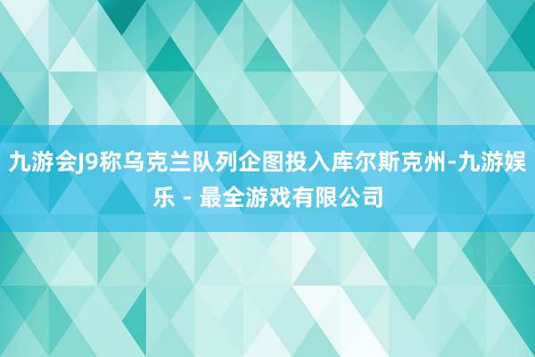 九游会J9称乌克兰队列企图投入库尔斯克州-九游娱乐 - 最全游戏有限公司