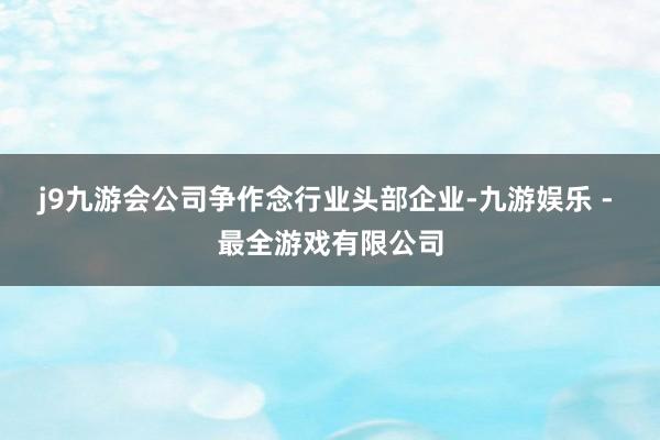 j9九游会公司争作念行业头部企业-九游娱乐 - 最全游戏有限公司