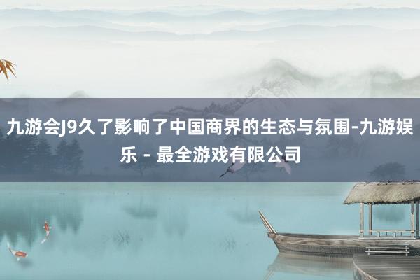 九游会J9久了影响了中国商界的生态与氛围-九游娱乐 - 最全游戏有限公司