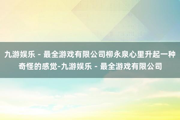 九游娱乐 - 最全游戏有限公司柳永泉心里升起一种奇怪的感觉-九游娱乐 - 最全游戏有限公司