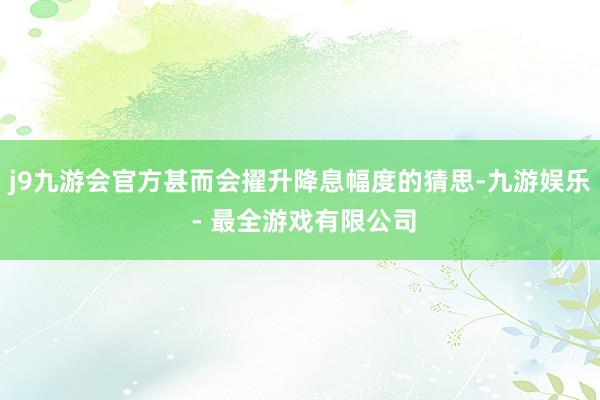 j9九游会官方甚而会擢升降息幅度的猜思-九游娱乐 - 最全游戏有限公司