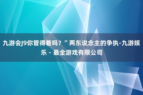 九游会J9你管得着吗？”两东说念主的争执-九游娱乐 - 最全游戏有限公司