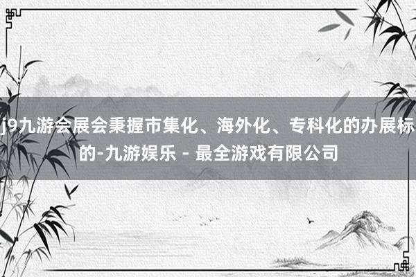 j9九游会展会秉握市集化、海外化、专科化的办展标的-九游娱乐 - 最全游戏有限公司