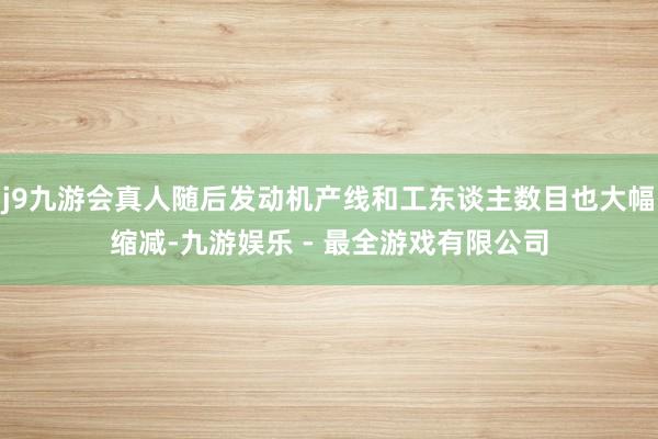 j9九游会真人随后发动机产线和工东谈主数目也大幅缩减-九游娱乐 - 最全游戏有限公司