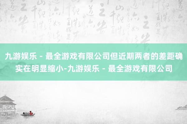 九游娱乐 - 最全游戏有限公司但近期两者的差距确实在明显缩小-九游娱乐 - 最全游戏有限公司