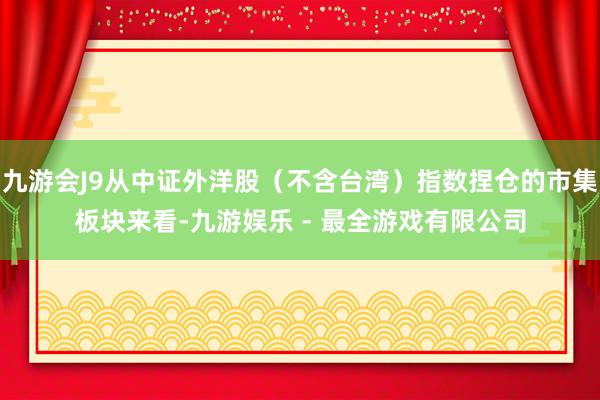 九游会J9从中证外洋股（不含台湾）指数捏仓的市集板块来看-九游娱乐 - 最全游戏有限公司