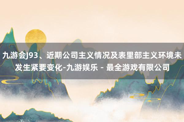 九游会J93、近期公司主义情况及表里部主义环境未发生紧要变化-九游娱乐 - 最全游戏有限公司