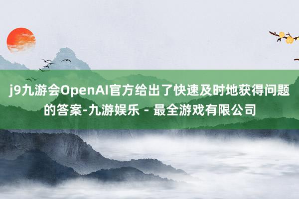 j9九游会OpenAI官方给出了快速及时地获得问题的答案-九游娱乐 - 最全游戏有限公司