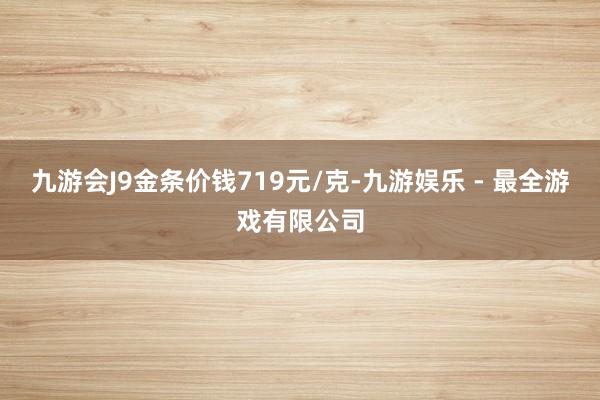 九游会J9金条价钱719元/克-九游娱乐 - 最全游戏有限公司