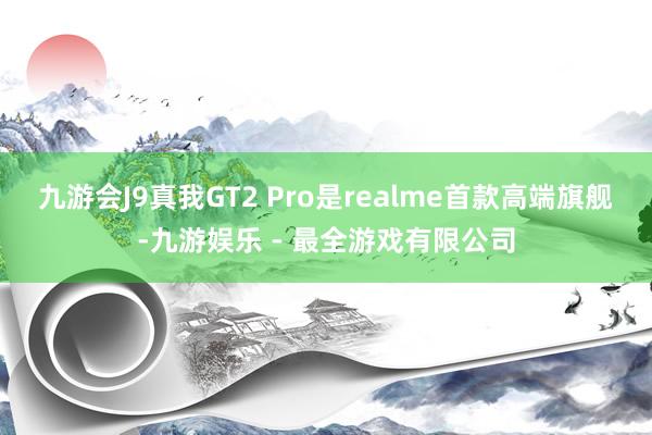 九游会J9真我GT2 Pro是realme首款高端旗舰-九游娱乐 - 最全游戏有限公司