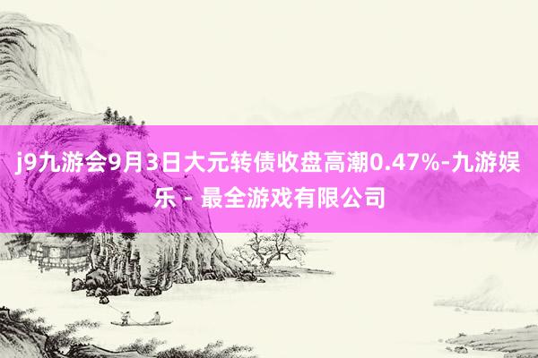 j9九游会9月3日大元转债收盘高潮0.47%-九游娱乐 - 最全游戏有限公司