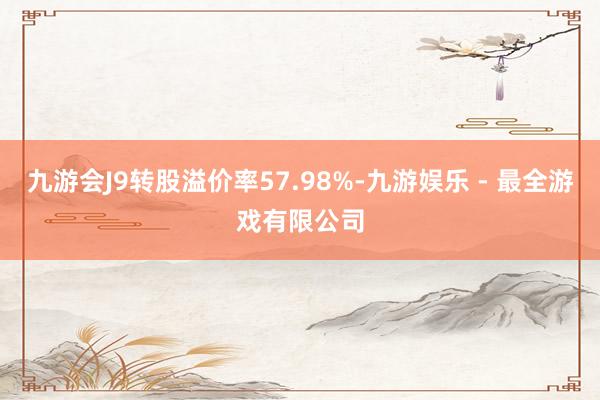 九游会J9转股溢价率57.98%-九游娱乐 - 最全游戏有限公司