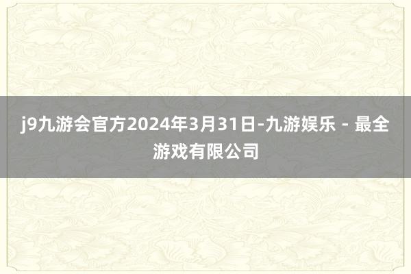 j9九游会官方2024年3月31日-九游娱乐 - 最全游戏有限公司