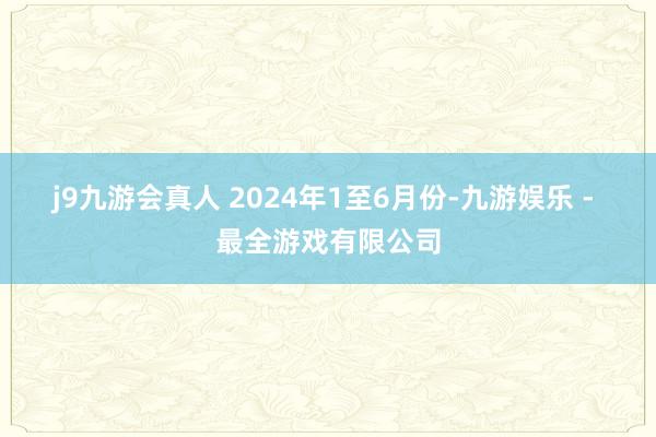 j9九游会真人 　　2024年1至6月份-九游娱乐 - 最全游戏有限公司