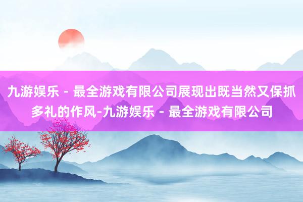 九游娱乐 - 最全游戏有限公司展现出既当然又保抓多礼的作风-九游娱乐 - 最全游戏有限公司