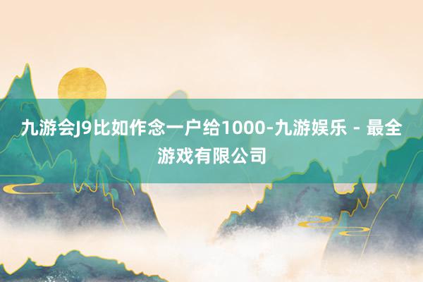 九游会J9比如作念一户给1000-九游娱乐 - 最全游戏有限公司