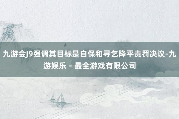 九游会J9强调其目标是自保和寻乞降平责罚决议-九游娱乐 - 最全游戏有限公司