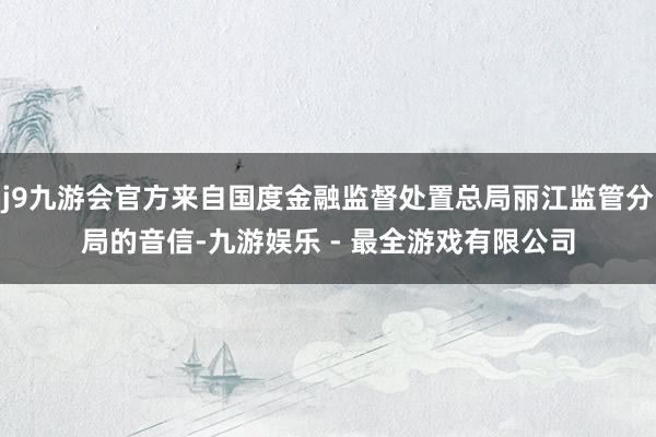 j9九游会官方来自国度金融监督处置总局丽江监管分局的音信-九游娱乐 - 最全游戏有限公司