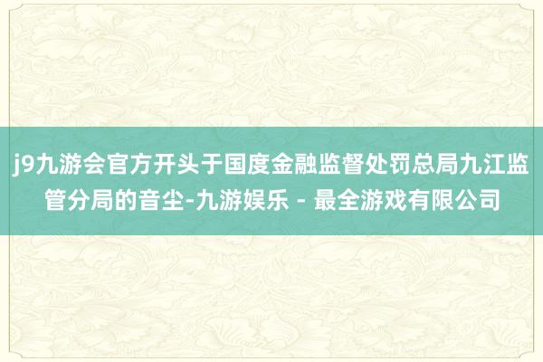 j9九游会官方开头于国度金融监督处罚总局九江监管分局的音尘-九游娱乐 - 最全游戏有限公司