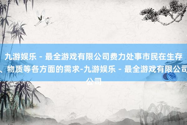 九游娱乐 - 最全游戏有限公司费力处事市民在生存、物质等各方面的需求-九游娱乐 - 最全游戏有限公司