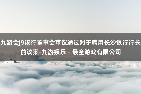 九游会J9该行董事会审议通过对于聘用长沙银行行长的议案-九游娱乐 - 最全游戏有限公司