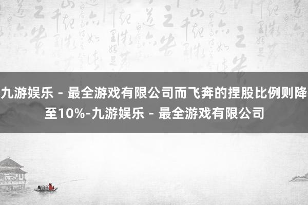 九游娱乐 - 最全游戏有限公司而飞奔的捏股比例则降至10%-九游娱乐 - 最全游戏有限公司