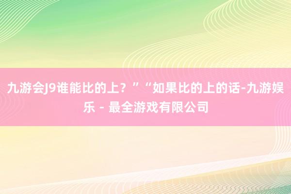 九游会J9谁能比的上？”“如果比的上的话-九游娱乐 - 最全游戏有限公司