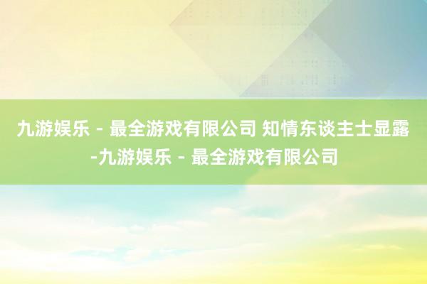 九游娱乐 - 最全游戏有限公司 　　知情东谈主士显露-九游娱乐 - 最全游戏有限公司