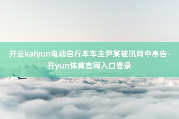 开云kaiyun电动自行车车主尹某被讯问中奉告-开yun体育官网入口登录