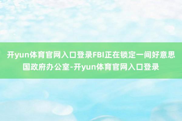 开yun体育官网入口登录FBI正在锁定一间好意思国政府办公室-开yun体育官网入口登录