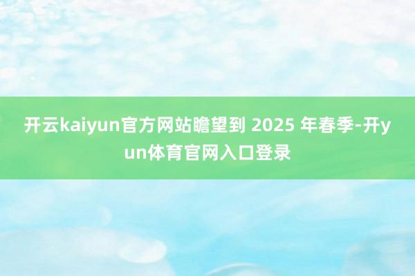 开云kaiyun官方网站瞻望到 2025 年春季-开yun体育官网入口登录