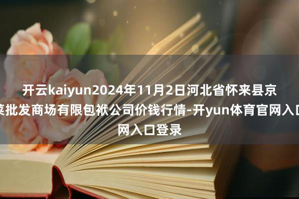 开云kaiyun2024年11月2日河北省怀来县京西果菜批发商场有限包袱公司价钱行情-开yun体育官网入口登录