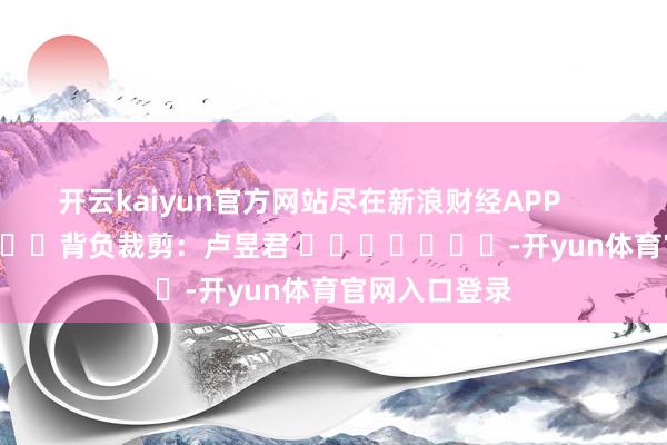 开云kaiyun官方网站尽在新浪财经APP            						背负裁剪：卢昱君 							-开yun体育官网入口登录