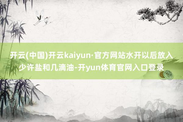 开云(中国)开云kaiyun·官方网站水开以后放入少许盐和几滴油-开yun体育官网入口登录