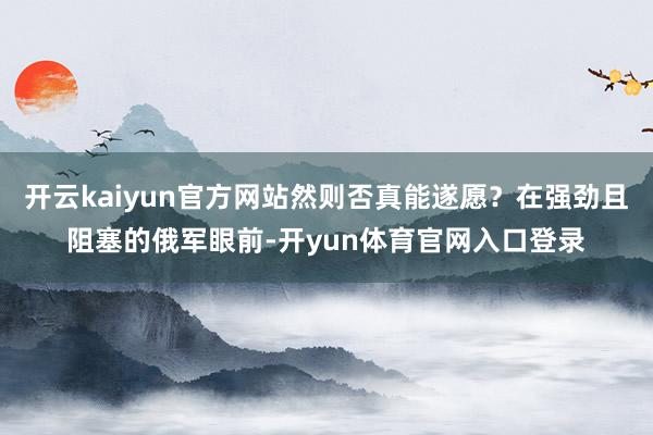 开云kaiyun官方网站然则否真能遂愿？在强劲且阻塞的俄军眼前-开yun体育官网入口登录