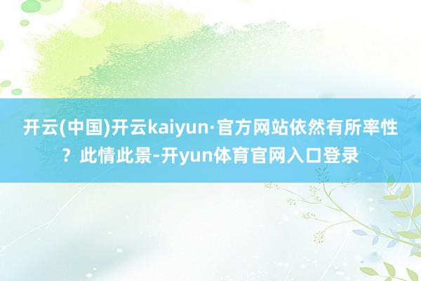 开云(中国)开云kaiyun·官方网站依然有所率性？此情此景-开yun体育官网入口登录