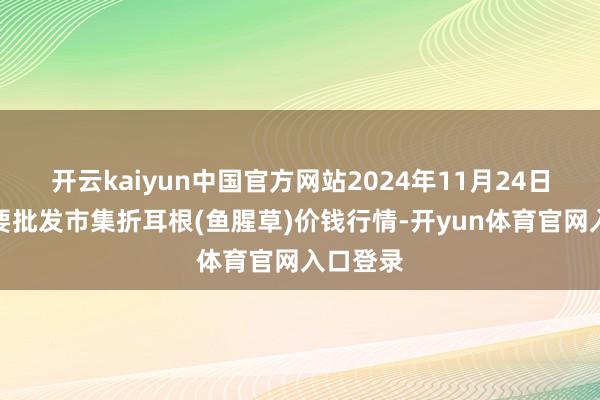 开云kaiyun中国官方网站2024年11月24日宇宙主要批发市集折耳根(鱼腥草)价钱行情-开yun体育官网入口登录