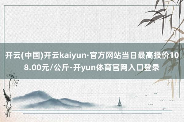 开云(中国)开云kaiyun·官方网站当日最高报价108.00元/公斤-开yun体育官网入口登录