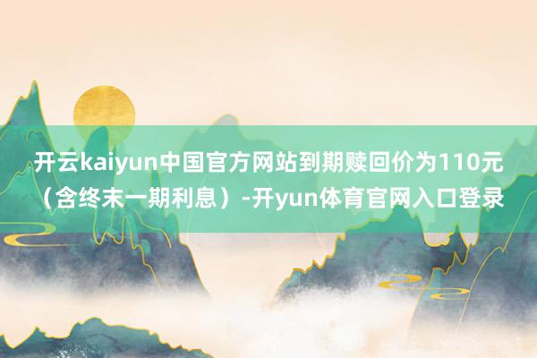 开云kaiyun中国官方网站到期赎回价为110元（含终末一期利息）-开yun体育官网入口登录