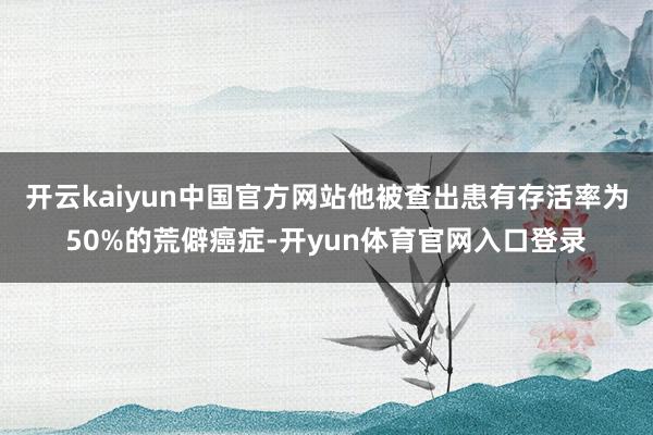 开云kaiyun中国官方网站他被查出患有存活率为50%的荒僻癌症-开yun体育官网入口登录