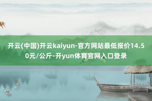 开云(中国)开云kaiyun·官方网站最低报价14.50元/公斤-开yun体育官网入口登录