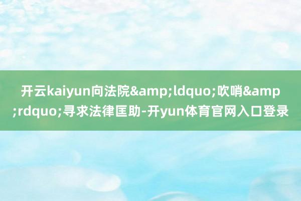 开云kaiyun向法院&ldquo;吹哨&rdquo;寻求法律匡助-开yun体育官网入口登录