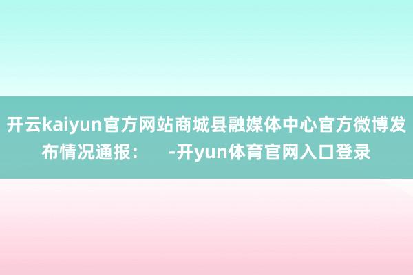 开云kaiyun官方网站商城县融媒体中心官方微博发布情况通报：    -开yun体育官网入口登录