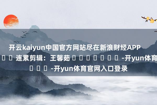 开云kaiyun中国官方网站尽在新浪财经APP            						连累剪辑：王馨茹 							-开yun体育官网入口登录