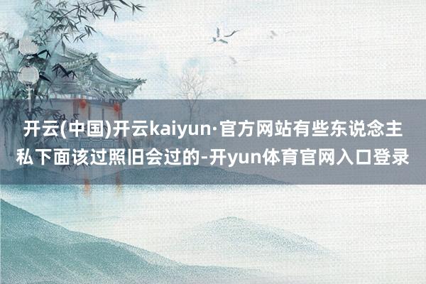 开云(中国)开云kaiyun·官方网站有些东说念主私下面该过照旧会过的-开yun体育官网入口登录