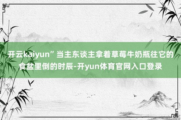 开云kaiyun”当主东谈主拿着草莓牛奶瓶往它的食盆里倒的时辰-开yun体育官网入口登录