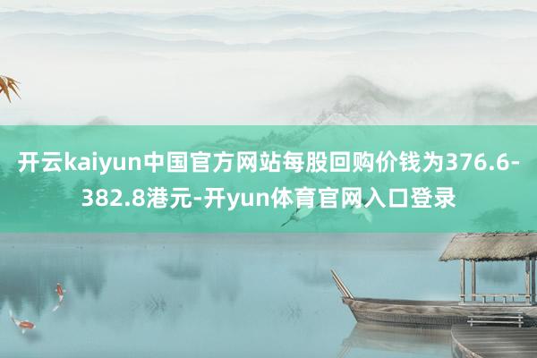 开云kaiyun中国官方网站每股回购价钱为376.6-382.8港元-开yun体育官网入口登录