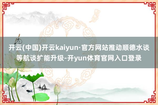 开云(中国)开云kaiyun·官方网站推动顺德水谈等航谈扩能升级-开yun体育官网入口登录