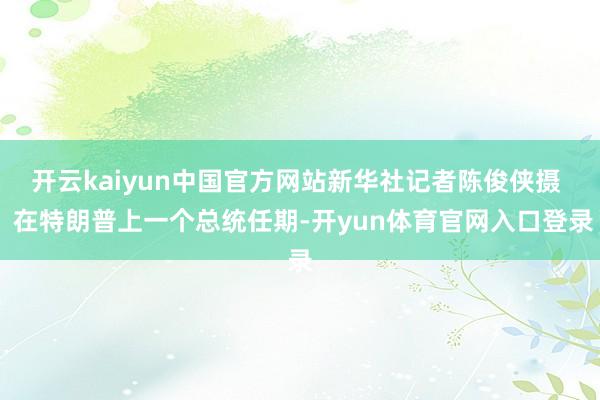 开云kaiyun中国官方网站新华社记者陈俊侠摄  在特朗普上一个总统任期-开yun体育官网入口登录