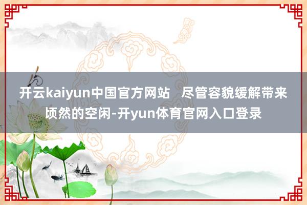 开云kaiyun中国官方网站   尽管容貌缓解带来顷然的空闲-开yun体育官网入口登录